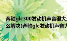 奔驰glc300发动机声音很大是怎么回事（奔驰glc有异响怎么解决(奔驰glc发动机声音大正常吗)）