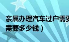 亲属办理汽车过户需要多少钱（办理汽车过户需要多少钱）