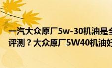 一汽大众原厂5w-30机油是全合成吗（一汽大众5W30机油评测？大众原厂5W40机油好吗）