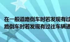 在一般道路倒车时若发现有过往车辆通行应怎样做(在一般道路倒车时若发现有过往车辆通过)