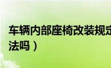 车辆内部座椅改装规定（车内座椅布局改装合法吗）