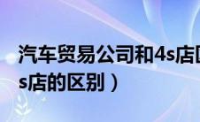 汽车贸易公司和4s店区别（汽车贸易公司和4s店的区别）