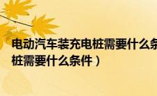 电动汽车装充电桩需要什么条件才能安装（电动汽车装充电桩需要什么条件）