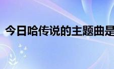 今日哈传说的主题曲是什么从行走江湖开始.