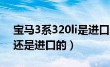 宝马3系320li是进口的吗（宝马320i是国产还是进口的）