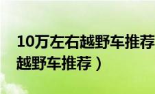 10万左右越野车推荐性价比排行（10万左右越野车推荐）