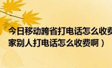 今日移动跨省打电话怎么收费标准（开通了省外移动两城一家别人打电话怎么收费啊）