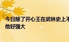 今日除了开心王在武林史上不就是颜色让武功最高吗我发现他好强大