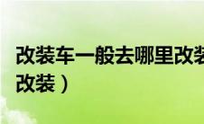 改装车一般去哪里改装呢（改装车一般去哪里改装）