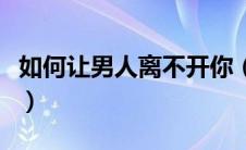 如何让男人离不开你（让男人离不开你的方法）