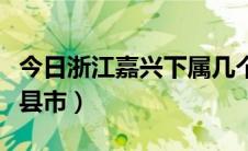 今日浙江嘉兴下属几个区县（嘉兴市下属几个县市）