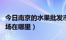 今日南京的水果批发市场（南京的水果批发市场在哪里）