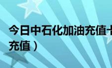 今日中石化加油充值卡（网上给中石化加油卡充值）