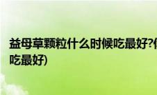 益母草颗粒什么时候吃最好?你知道吗?(益母草颗粒什么时候吃最好)