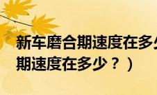 新车磨合期速度在多少以内合适?（新车磨合期速度在多少？）