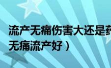 流产无痛伤害大还是药流伤害大（药流好还是无痛流产好）