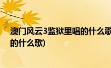 澳门风云3监狱里唱的什么歌友谊之光(澳门风云3监狱里唱的什么歌)