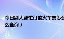 今日别人帮忙订的火车票怎么退票（别人帮忙订的火车票怎么查询）