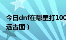 今日dnf在哪里打100级深渊（DNF在哪里打远古图）