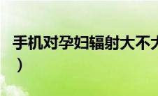 手机对孕妇辐射大不大（手机对孕妇辐射大吗）