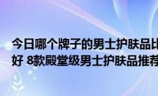 今日哪个牌子的男士护肤品比较好用（男士护肤品哪个牌子好 8款殿堂级男士护肤品推荐）