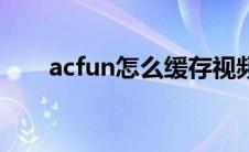 acfun怎么缓存视频（acfun上不去）