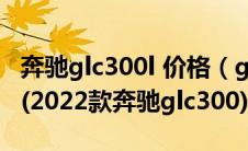 奔驰glc300l 价格（glc300l奔驰价格2020款(2022款奔驰glc300)）