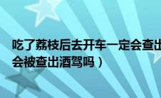 吃了荔枝后去开车一定会查出酒驾吗（吃完荔枝后开车一定会被查出酒驾吗）