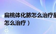 扁桃体化脓怎么治疗最快最有效（扁桃体化脓怎么治疗）