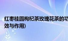 红枣桂圆枸杞茶玫瑰花茶的功效(红枣枸杞桂圆玫瑰花茶的功效与作用)