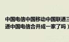 中国电信中国移动中国联通三家合并了吗（中国移动中国联通中国电信合并成一家了吗）