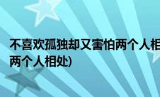 不喜欢孤独却又害怕两个人相处的歌名(不喜欢孤独却又害怕两个人相处)