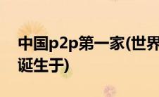 中国p2p第一家(世界上第一家p2p线上平台诞生于)