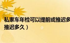 私家车年检可以提前或推迟多长时间（2021年车辆年检可以推迟多久）