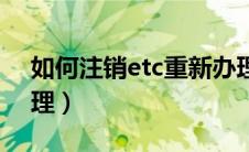 如何注销etc重新办理（etc怎么注销重新办理）