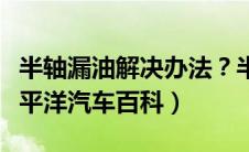 半轴漏油解决办法？半轴漏油的办法介绍（太平洋汽车百科）