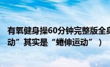 有氧健身操60分钟完整版全身运动（广播体操中的“全身运动”其实是“蜷伸运动”）