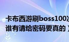 卡布西游刷boss100次（卡布西游100级的号谁有请给密码要真的）