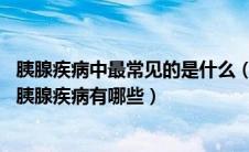 胰腺疾病中最常见的是什么（胰腺是一个什么样器官 常见的胰腺疾病有哪些）