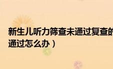 新生儿听力筛查未通过复查的机会大吗（新生儿听力筛查未通过怎么办）