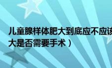 儿童腺样体肥大到底应不应该手术（如何判断儿童腺样体肥大是否需要手术）