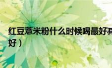 红豆薏米粉什么时候喝最好减肥（红豆薏米粉什么时候喝最好）