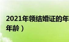 2021年领结婚证的年龄（2021年结婚证领证年龄）