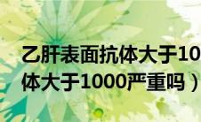 乙肝表面抗体大于1000严重吗（乙肝表面抗体大于1000严重吗）