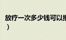 放疗一次多少钱可以报销吗（放疗一次多少钱）