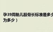 孕39周胎儿股骨长标准是多少正常（怀孕39周胎儿的股骨长为多少）