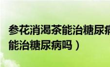 参花消渴茶能治糖尿病是真的吗（参花消渴茶能治糖尿病吗）