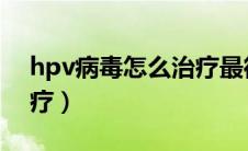 hpv病毒怎么治疗最彻底（HPV病毒怎么治疗）