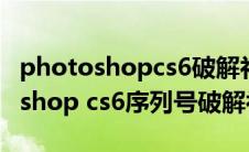 photoshopcs6破解补丁下载(adobe photoshop cs6序列号破解补丁)