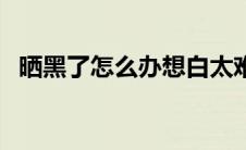 晒黑了怎么办想白太难了（晒黑了怎么办）